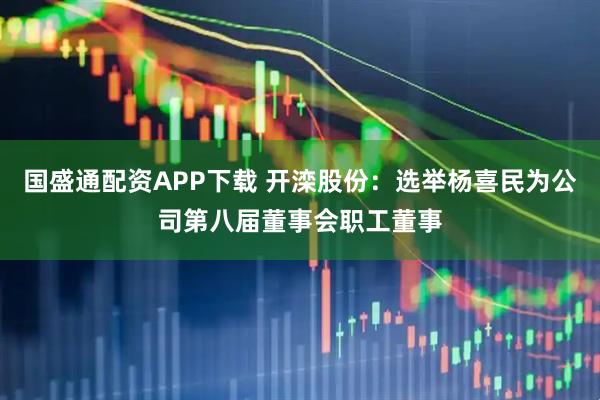国盛通配资APP下载 开滦股份：选举杨喜民为公司第八届董事会职工董事