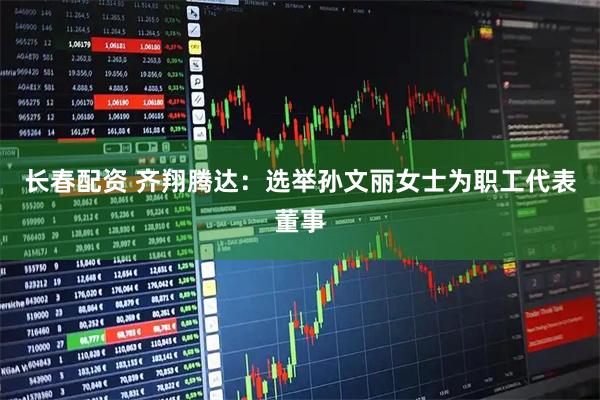 长春配资 齐翔腾达：选举孙文丽女士为职工代表董事