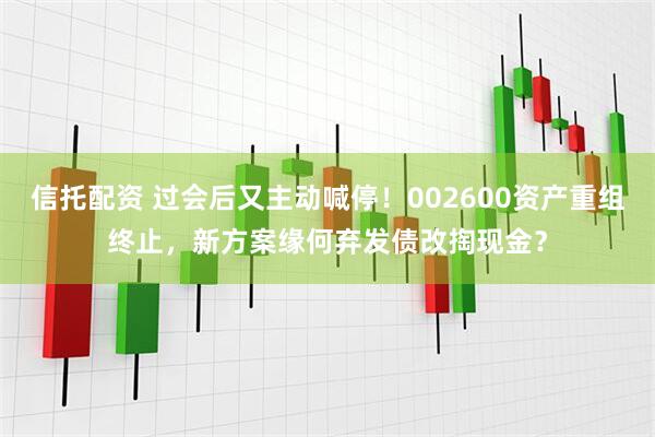 信托配资 过会后又主动喊停！002600资产重组终止，新方案缘何弃发债改掏现金？