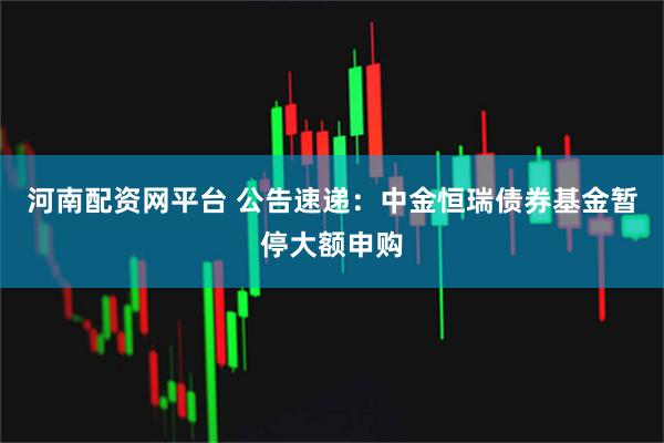 河南配资网平台 公告速递：中金恒瑞债券基金暂停大额申购