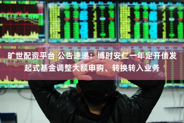 旷世配资平台 公告速递：博时安仁一年定开债发起式基金调整大额申购、转换转入业务